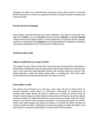 embargo, si la celda no es suficientemente ancha para mostrar todo el número, el formato
General redondea los números con posiciones decimales y utiliza la notación científica para
números grandes.

Formatos de número integrados

Excel contiene numerosos formatos de número integrados. Para obtener una lista de ellos,
haga clic en Celdas en el menú Formato y después en la ficha Número. La categoría Especial
incluye formatos para códigos postales y números telefónicos. Las opciones de cada categoría
aparecen a la derecha de la lista Categoría. Los formatos aparecen en categorías a la izquierda,
que incluyen Contabilidad, Fecha, Hora, Fracción, Científica y Texto.

Formato de celdas y listas

Aplicar un autoformato a un rango o una lista:
Para aplicar formato a toda una lista (lista: serie de filas que contienen datos relacionados o
serie de filas que designa para que funcionen como hojas de datos mediante el comando Crear
lista.) u otro rango que tenga elementos distintos, por ejemplo, rótulos de columna y fila,
totales generales y datos de detalle, puede aplicar un autoformato. Este diseño utiliza
formatos distintos para los diversos elementos del rango o de la lista.

Crear y aplicar un estilo
Para aplicar varios formatos en un solo paso y estar seguro de que las celdas tienen un
formato coherente, puede aplicar un estilo (estilo: combinación de características de
formato, como fuente, tamaño de fuente y sangría, que se nombra y almacena como un
conjunto. Cuando aplique un estilo, todas las instrucciones de formato de ese estilo se aplican
al mismo tiempo) a las celdas. Microsoft Excel incluye estilos que puede utilizar para aplicar
formato a los números como monedas, porcentajes o con puntos para separar los millares.
Puede crear estilos propios para aplicar una fuente y un tamaño de fuente, formatos de
números, bordes de celdas y sombreado, así como para proteger las celdas de cambios. Si los
datos están en un esquema, puede aplicar un estilo a cada nivel del esquema.

 