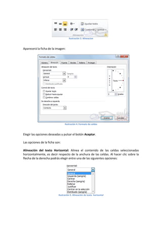 Ilustración 3. Alineacion

Aparecerá la ficha de la imagen:

Ilustración 4. Formato de celdas

Elegir las opciones deseadas y pulsar el botón Aceptar.
Las opciones de la ficha son:
Alineación del texto Horizontal: Alinea el contenido de las celdas seleccionadas
horizontalmente, es decir respecto de la anchura de las celdas. Al hacer clic sobre la
flecha de la derecha podrás elegir entre una de las siguientes opciones:

Ilustración 5. Alineación de texto horizontal

 