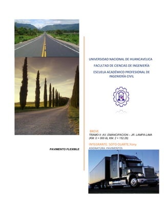 PAVIMENTO FLEXIBLE
UNIVERSIDAD NACIONAL DE HUANCAVELICA
FACULTAD DE CIENCIAS DE INGENIERÍA
ESCUELA ACADÉMICO PROFESIONAL DE
INGENIERÍA CIVIL
BREVE
TRAMO II: AV. EMANCIPACION – JR. LAMPA-LIMA
(KM. 0 + 000 AL KM. 2 + 152.26)
INTEGRANTE: SOTO OLARTE,Yony
ASIGNATURA: PAVIMENTOS
 