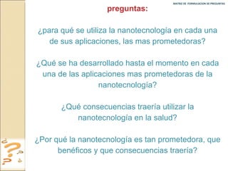 MATRIZ DE  FORMULACION DE PREGUNTAS  preguntas: ¿para qué se utiliza la nanotecnología en cada una de sus aplicaciones, las mas prometedoras? ¿Qué se ha desarrollado hasta el momento en cada una de las aplicaciones mas prometedoras de la nanotecnología? ¿Qué consecuencias traería utilizar la nanotecnología en la salud? ¿Por qué la nanotecnología es tan prometedora, que benéficos y que consecuencias traería? 