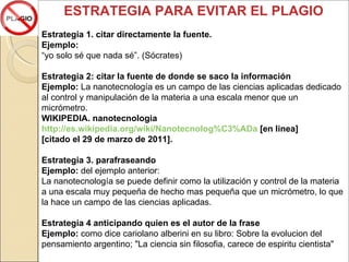 ESTRATEGIA PARA EVITAR EL PLAGIO Estrategia 1. citar directamente la fuente. Ejemplo:  “ yo solo sé que nada sé”. (Sócrates) Estrategia 2: citar la fuente de donde se saco la información Ejemplo:  La nanotecnología es un campo de las ciencias aplicadas dedicado al control y manipulación de la materia a una escala menor que un micrómetro. WIKIPEDIA. nanotecnologia http://es.wikipedia.org/wiki/Nanotecnolog%C3%ADa  [en linea] [citado el 29 de marzo de 2011]. Estrategia 3. parafraseando  Ejemplo:  del ejemplo anterior: La nanotecnología se puede definir como la utilización y control de la materia a una escala muy pequeña de hecho mas pequeña que un micrómetro, lo que la hace un campo de las ciencias aplicadas. Estrategia 4 anticipando quien es el autor de la frase Ejemplo:  como dice cariolano alberini en su libro: Sobre la evolucion del pensamiento argentino; "La ciencia sin filosofia, carece de espiritu cientista" 