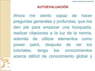 MATRIZ DE  FORMULACION DE PREGUNTAS  AUTOEVALUACIÓN Ahora me siento capaz de hacer preguntas generales y profundas, que me den pie para empezar una búsqueda, realizar citaciones a la luz de la norma, además de utilizar elementos como power paint, después de ver los tutoriales, tengo los conocimientos acerca déficit de conocimiento global y de grieta. 