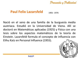 1901- 1976
Nació́ en el seno de una familia de la burguesía media
austriaca. Estudió en la Universidad de Viena. Allí se
doctoró en Matemáticas aplicadas (1925) y Física con una
tesis sobre los aspectos matemáticos de la teoría de
Einstein. Lazarsfeld formula el concepto de influencia con
Elihu Katz en Personal Influence (1955).
Paul Felix Lazarsfeld
 
