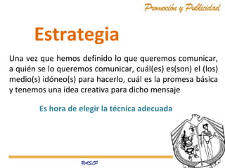 Una vez que hemos definido lo que queremos comunicar,
a quién se lo queremos comunicar, cuál(es) es(son) el (los)
medio(s) idóneo(s) para hacerlo, cuál es la promesa básica
y tenemos una idea creativa para dicho mensaje
Estrategia
Es hora de elegir la técnica adecuada
 