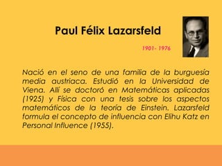 1901- 1976
Nació en el seno de una familia de la burguesía
media austriaca. Estudio en la Universidad dé
Viena. Allí se doctoro en Matemáticas aplicadaś
(1925) y Física con una tesis sobre los aspectos
matemáticos de la teoría de Einstein. Lazarsfeld
formula el concepto de influencia con Elihu Katz en
Personal Influence (1955).
Paul Félix Lazarsfeld
 