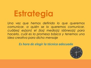 Una vez que hemos definido lo que queremos
comunicar, a quién se lo queremos comunicar,
cuál(es) es(son) el (los) medio(s) idóneo(s) para
hacerlo, cuál es la promesa básica y tenemos una
idea creativa para dicho mensaje
Estrategia
Es hora de elegir la técnica adecuada
 