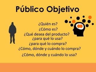 Público Objetivo
¿Quién es?
¿Cómo es?
¿Qué desea del producto?
¿para qué lo compra?
¿para qué lo usa?
¿Cómo, dónde y cuándo lo compra?
¿Cómo, dónde y cuándo lo usa?
 