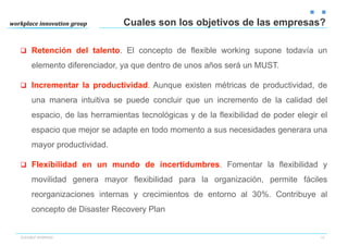Cuales son los objetivos de las empresas?

q  Retención del talento. El concepto de flexible working supone todavía un

     elemento diferenciador, ya que dentro de unos años será un MUST.

q  Incrementar la productividad. Aunque existen métricas de productividad, de

     una manera intuitiva se puede concluir que un incremento de la calidad del
     espacio, de las herramientas tecnológicas y de la flexibilidad de poder elegir el
     espacio que mejor se adapte en todo momento a sus necesidades generara una
     mayor productividad.

q  Flexibilidad en un mundo de incertidumbres. Fomentar la flexibilidad y

     movilidad genera mayor flexibilidad para la organización, permite fáciles
     reorganizaciones internas y crecimientos de entorno al 30%. Contribuye al
     concepto de Disaster Recovery Plan


FLEXIBLE WORKING                                                                    13
 