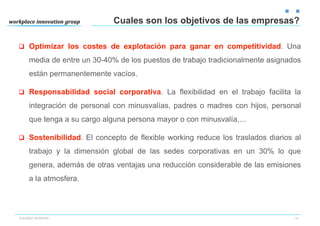 Cuales son los objetivos de las empresas?

q  Optimizar los costes de explotación para ganar en competitividad. Una

     media de entre un 30-40% de los puestos de trabajo tradicionalmente asignados
     están permanentemente vacíos.

q  Responsabilidad social corporativa. La flexibilidad en el trabajo facilita la

     integración de personal con minusvalías, padres o madres con hijos, personal
     que tenga a su cargo alguna persona mayor o con minusvalía,…

q  Sostenibilidad. El concepto de flexible working reduce los traslados diarios al

     trabajo y la dimensión global de las sedes corporativas en un 30% lo que
     genera, además de otras ventajas una reducción considerable de las emisiones
     a la atmosfera.




FLEXIBLE WORKING                                                                 14
 