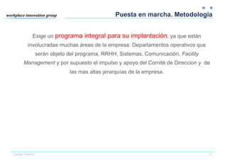 Puesta en marcha. Metodología


              Exige un programa integral para su implantación, ya que están
          involucradas muchas áreas de la empresa: Departamentos operativos que
                   serán objeto del programa, RRHH, Sistemas, Comunicación, Facility
       Management y por supuesto el impulso y apoyo del Comité de Direccion y de
                                las mas altas jerarquías de la empresa.




FLEXIBLE WORKING                                                                       15
 