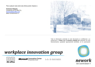 Para cualquier duda sobre esta oferta pueden dirigirse a:

   Francisco Vázquez
   Presidente de 3G office S.L.
   fvazquez@3g-office.com
   Móvil:+34 630 96 40 11




                                                               Toda	
   la	
   información	
   contenida	
   en	
   este	
   documento	
   es	
   conﬁdencial	
   y	
   se        	
  
                                                               proporciona	
   al	
   cliente	
   con	
   el	
   exclusivo	
   propósito	
   de	
   evaluación	
   de	
   esta    	
  
                                                               Documentación,	
   quedando	
   rigurosamente	
   prohibido,	
   sin	
   la	
   autorización                       	
  
                                                               escrita	
   de	
   3G	
   oﬃce	
   S.L.,	
   la	
   divulgación	
   del	
   contenido	
   de	
   este	
   documento	
  
                                                               para	
  cualquier	
  otro	
  ﬁn.	
  	
  
                                                               	
  
                                                               e-­‐mail:	
  3g-­‐oﬃce@3g-­‐oﬃce.com	
  
                                                               	
  
                                                               	
  
                                                               	
  
C.-­‐eloy	
  gonzalo	
  nº	
  18	
  bajo	
  interior	
  
                                                               	
  
28010	
  madrid	
                                                                              3G office es miembro del Consejo
                                                               	
                              de Construcción Verde de España
9no:	
  91	
  296	
  06	
  00	
  
                                                               	
  
fax:	
  91	
  296	
  06	
  99	
  
                                                               	
  
                                                               España	
  -­‐	
  Portugal	
  -­‐	
  Reino	
  Unido	
  -­‐	
  Panamá	
  
 FLEXIBLE WORKING                                                                                                                                                             17
 