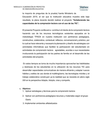 MODULO II: ELABORACIÓN DE PROYECTOS
DE INNOVACIÓN EDUCATIVA
la mayoría de preguntas de la prueba) fuente Ministerio de
Educación 2015; al ver que la institución educativa muestra este bajo
resultado, la plana docente decidió realizar el proyecto “fortaleciendo las
capacidades de la compresión lectora con el uso de las TIC”.
El presente Proyecto conllevará a contribuir el interés de la compresión lectora
haciendo uso de los recursos tecnológicos existentes apoyados en la
metodología TPACK en nuestra institución con pertinencia pedagógica,
constructiva, colaborativa, contextual, reflexiva, conversacional y práctico, por
lo cual se hace relevante y necesario la planeación y diseño de estrategias con
actividades informáticas que faciliten la participación del estudiantado en
actividades de comprensión lectora agradables, acordes a sus necesidades
involucrando la participación de los padres de familia en el desarrollo de las
actividades del proyecto.
En estos tiempos se torna de mucha importancia aprovechar las habilidades
y destrezas de los estudiantes en la utilización de los recursos TIC para
desarrollar capacidades comunicativas de manera eficiente y adaptar nuevos
hábitos y estilos de uso donde el multilingüismo, las tecnologías móviles y el
trabajo colaborativo construyen ya la realidad que se necesita en pleno siglo
XXI en la perspectiva Adapta, Adopta, crea y comparte.
c. Objetivos:
1. Aplicar estrategias y técnicas para la comprensión lectora
2. Aplicar con pertinencia pedagógica recursos y materiales según el grupo
Etario
3. Implementar ambientes alfabetizados
 