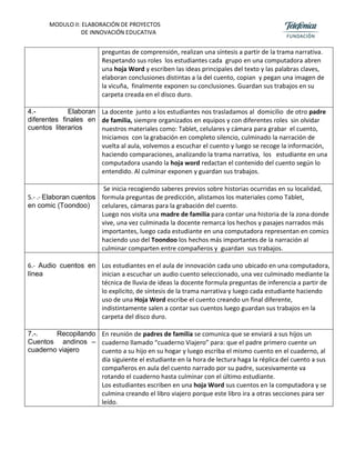 MODULO II: ELABORACIÓN DE PROYECTOS
DE INNOVACIÓN EDUCATIVA
preguntas de comprensión, realizan una síntesis a partir de la trama narrativa.
Respetando sus roles los estudiantes cada grupo en una computadora abren
una hoja Word y escriben las ideas principales del texto y las palabras claves,
elaboran conclusiones distintas a la del cuento, copian y pegan una imagen de
la vicuña, finalmente exponen su conclusiones. Guardan sus trabajos en su
carpeta creada en el disco duro.
4.- Elaboran
diferentes finales en
cuentos literarios
La docente junto a los estudiantes nos trasladamos al domicilio de otro padre
de familia, siempre organizados en equipos y con diferentes roles sin olvidar
nuestros materiales como: Tablet, celulares y cámara para grabar el cuento,
Iniciamos con la grabación en completo silencio, culminado la narración de
vuelta al aula, volvemos a escuchar el cuento y luego se recoge la información,
haciendo comparaciones, analizando la trama narrativa, los estudiante en una
computadora usando la hoja word redactan el contenido del cuento según lo
entendido. Al culminar exponen y guardan sus trabajos.
5.- .- Elaboran cuentos
en comic (Toondoo)
Se inicia recogiendo saberes previos sobre historias ocurridas en su localidad,
formula preguntas de predicción, alistamos los materiales como Tablet,
celulares, cámaras para la grabación del cuento.
Luego nos visita una madre de familia para contar una historia de la zona donde
vive, una vez culminada la docente remarca los hechos y pasajes narrados más
importantes, luego cada estudiante en una computadora representan en comics
haciendo uso del Toondoo los hechos más importantes de la narración al
culminar comparten entre compañeros y guardan sus trabajos.
6.- Audio cuentos en
línea
Los estudiantes en el aula de innovación cada uno ubicado en una computadora,
inician a escuchar un audio cuento seleccionado, una vez culminado mediante la
técnica de lluvia de ideas la docente formula preguntas de inferencia a partir de
lo explicito, de síntesis de la trama narrativa y luego cada estudiante haciendo
uso de una Hoja Word escribe el cuento creando un final diferente,
indistintamente salen a contar sus cuentos luego guardan sus trabajos en la
carpeta del disco duro.
7.-. Recopilando
Cuentos andinos –
cuaderno viajero
En reunión de padres de familia se comunica que se enviará a sus hijos un
cuaderno llamado “cuaderno Viajero” para: que el padre primero cuente un
cuento a su hijo en su hogar y luego escriba el mismo cuento en el cuaderno, al
día siguiente el estudiante en la hora de lectura haga la réplica del cuento a sus
compañeros en aula del cuento narrado por su padre, sucesivamente va
rotando el cuaderno hasta culminar con el último estudiante.
Los estudiantes escriben en una hoja Word sus cuentos en la computadora y se
culmina creando el libro viajero porque este libro ira a otras secciones para ser
leído.
 