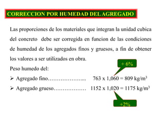 CORRECCION POR HUMEDAD DELAGREGADO
Las proporciones de los materiales que integran la unidad cubica
del concreto debe ser corregida en funcion de las condiciones
de humedad de los agregados finos y gruesos, a fin de obtener
los valores a ser utilizados en obra.
Peso humedo del:
 Agregado fino……………….... 763 x 1,060 = 809 kg/m3
 Agregado grueso……………… 1152 x 1,020 = 1175 kg/m3
+ 6%
+2%
 