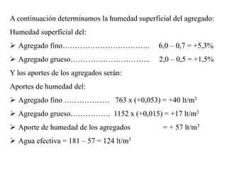 A continuación determinamos la humedad superficial del agregado:
Humedad superficial del:
 Agregado fino…………………………….. 6,0 – 0,7 = +5,3%
 Agregado grueso………………………….. 2,0 – 0,5 = +1,5%
Y los aportes de los agregados serán:
Aportes de humedad del:
 Agregado fino ……………… 763 x (+0,053) = +40 lt/m3
 Agregado grueso……………. 1152 x (+0,015) = +17 lt/m3
 Aporte de humedad de los agregados = + 57 lt/m3
 Agua efectiva = 181 – 57 = 124 lt/m3
 