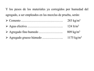 Y los pesos de los materiales ya corregidos por humedad del
agregado, a ser empleados en las mezclas de prueba, serán:
 Cemento …………………………………. 283 kg/m3
 Agua efectiva ……………………………. 124 lt/m3
 Agregado fino humedo ………………….. 809 kg/m3
 Agregado grueso húmedo ……………….. 1175 kg/m3
 