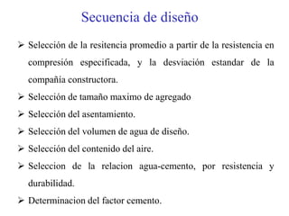 Secuencia de diseño
 Selección de la resitencia promedio a partir de la resistencia en
compresión especificada, y la desviación estandar de la
compañía constructora.
 Selección de tamaño maximo de agregado
 Selección del asentamiento.
 Selección del volumen de agua de diseño.
 Selección del contenido del aire.
 Seleccion de la relacion agua-cemento, por resistencia y
durabilidad.
 Determinacion del factor cemento.
 