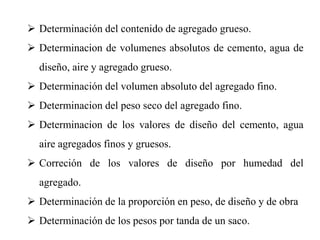  Determinación del contenido de agregado grueso.
 Determinacion de volumenes absolutos de cemento, agua de
diseño, aire y agregado grueso.
 Determinación del volumen absoluto del agregado fino.
 Determinacion del peso seco del agregado fino.
 Determinacion de los valores de diseño del cemento, agua
aire agregados finos y gruesos.
 Correción de los valores de diseño por humedad del
agregado.
 Determinación de la proporción en peso, de diseño y de obra
 Determinación de los pesos por tanda de un saco.
 