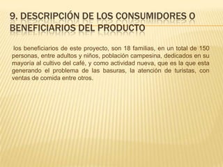 9. DESCRIPCIÓN DE LOS CONSUMIDORES O
BENEFICIARIOS DEL PRODUCTO
los beneficiarios de este proyecto, son 18 familias, en un total de 150
personas, entre adultos y niños, población campesina, dedicados en su
mayoría al cultivo del café, y como actividad nueva, que es la que esta
generando el problema de las basuras, la atención de turistas, con
ventas de comida entre otros.
 