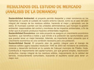 Sostenibilidad Ambiental: el proyecto permite despertar y crear conciencia en los
habitantes en cuanto al cuidado de nuestro entorno natural, como es el caso del plan
integral del manejo de los residuos sólidos, haciendo el mejor y apropiado uso de
estos. El municipio cuentan con las unidades administrativas que manejan la gestión
ambiental, responsables del control y monitoreo de los impactos ambientales, a fin de
evitar que el proyecto produzca impactos ambientales negativos.
Sostenibilidad Económica: con este proyecto se asegura un crecimiento económico
equitativo, que beneficia a todos y que brinde a la población las oportunidades para
que puedan tener un mejor bienestar. Además, es importante tener presente que el
crecimiento económico es una condición necesaria para una población.
Sostenibilidad Social: El proyecto plan de gestión integral para el manejo de
residuos sólidos (pgirs) basados resolución 1045 de 2003 del ministerio de ambiente,
vivienda y desarrollo territorial en la vereda de Cabuyal municipio de Pitalito- Huila.
Contribuirá al mejoramiento del capital humano, por qué genera empleo, reactivación
productiva, manejo integral de los residuos sólidos, mejoramiento de la calidad del
servicio, involucramiento comunitario, buscando el equilibrio social para tener un
mejor vivir.
 