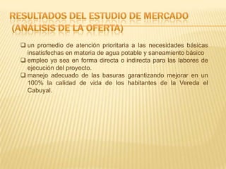  un promedio de atención prioritaria a las necesidades básicas
insatisfechas en materia de agua potable y saneamiento básico
 empleo ya sea en forma directa o indirecta para las labores de
ejecución del proyecto.
 manejo adecuado de las basuras garantizando mejorar en un
100% la calidad de vida de los habitantes de la Vereda el
Cabuyal.
 