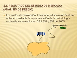 12. RESULTADO DEL ESTUDIO DE MERCADO
(ANÁLISIS DE PRECIO)
 Los costos de recolección, transporte y disposición final, se
obtienen mediante la implementación de la metodología
contenida en la resolución CRA 351 y 352 del 2005.
 