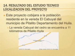 14. RESULTADO DEL ESTUDIO TECNICO
LOCALIZACION DEL PROYECTO
 Este proyecto cobijara a la población
residente en la vereda El Cabuyal del
municipio de Pitalito Departamento del Huila.
 La vereda Cabuyal del cedro se encuentra a 11
kilómetros de Pitalito Huila
 