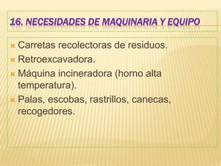 16. NECESIDADES DE MAQUINARIA Y EQUIPO
 Carretas recolectoras de residuos.
 Retroexcavadora.
 Máquina incineradora (horno alta
temperatura).
 Palas, escobas, rastrillos, canecas,
recogedores.
 