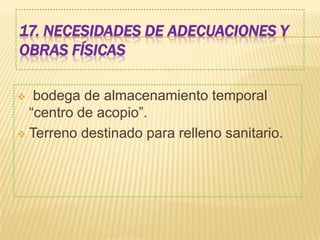 17. NECESIDADES DE ADECUACIONES Y
OBRAS FÍSICAS
 bodega de almacenamiento temporal
“centro de acopio”.
 Terreno destinado para relleno sanitario.
 