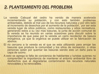 2. PLANTEAMIENTO DEL PROBLEMA
La vereda Cabuyal del cedro ha venido de manera acelerada
incrementando su población, y con esto también problemas
ambientales, debido al mal uso de los recursos naturales y por otro lado
al incremento de desechos por el aumento de la población, por ser esta
vereda lugar de sitios públicos, como restaurantes y sitios recreativos,
generando estos a su vez mas basuras, la junta de acción comunal de
la vereda se ha reunido en varias ocasiones para discutir sobre la
importancia de que pase por la vereda un carro recolector de basura
inorgánica, ya que la orgánica se puede utilizar en la fabricación de
abonos.
El rio cercano a la vereda es el que se esta utilizando para arrojar las
basuras que produce la comunidad y los sitios de recreación, o otras
personas optan por quemar las basuras siendo esto un daño para la
capa de ozono.
A esto se agrega la falta de conciencia de habitantes y turistas quienes no
comprenden la importancia de mantener el entorno ambiental libre de
deshechos que al degradarse contaminarán los recursos naturales
renovables y no renovables.
 