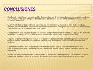 CONCLUSIONES
 Se planteó y planifico un proyecto viable de acuerdo a las directrices del diseño de proyectos, aplicado
a la realización del plan integrado de recolección de residuos sólidos en la vereda El Cabuyal en el
municipio de Pitalito.
 La efectividad de la Operación del sistema para el tratamiento y disposición final de los residuos,
reciclaje, relleno sanitario, incineración de manera sistemática e integral para el municipio de acuerdo a
los lineamientos del proyectados en este trabajo.
 Se espera que este proyecto pueda ser aplicado e implementado en la vereda El Cabuyal del municipio
de Pitalito con la ayuda incondicional de las autoridades municipales y departamentales.
 Se pudo evidenciar la importancia que tiene cada uno de los estudios realizados para documentar el
proyecto ya que se necesitó de cada uno de ellos para documentar y realizar correctamente este
proyecto.
 Con la realización de este proyecto se pudo conocer cuánto cuesta financieramente crear una
microempresa para la recolección y manejo de residuos sólidos en una vereda de más o menos 150
habitantes.
 Uno de los objetivos específicos cumplidos con la realización de este proyecto fue conocer todos los
aspectos a tener en cuenta al momento de diseñar un proyecto para una determinada empresa.
 
