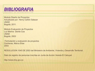 BIBLIOGRAFIA
Modulo Diseño de Proyectos
Actualizado por Henry Cañón Salazar
UNAD
Bogotá, 2011.
Módulo Evaluación de Proyectos
Luz Marina Dávila Coa
UNAD
Bogotá, 2003
Formulación y evaluación de proyectos
Contreras, Marco Elías
2003
RESOLUCION 1045 DE 2003 del Ministerio de Ambiente, Vivienda y Desarrollo Territorial.
Dato de registro de personas inscritas en Junta de Acción Vereda El Cabuyal.
http://www.dnp.gov.co
 