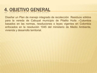 4. OBJETIVO GENERAL
Diseñar un Plan de manejo integrado de recolección Residuos sólidos
para la vereda de Cabuyal municipio de Pitalito Huila –Colombia
basados en las normas, resoluciones o leyes vigentes en Colombia
enfocados en la resolución 1045 del ministerio de Medio Ambiente,
vivienda y desarrollo territorial.
 
