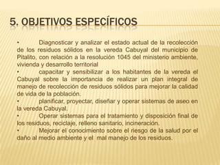 5. OBJETIVOS ESPECÍFICOS
• Diagnosticar y analizar el estado actual de la recolección
de los residuos sólidos en la vereda Cabuyal del municipio de
Pitalito, con relación a la resolución 1045 del ministerio ambiente,
vivienda y desarrollo territorial
• capacitar y sensibilizar a los habitantes de la vereda el
Cabuyal sobre la importancia de realizar un plan integral de
manejo de recolección de residuos sólidos para mejorar la calidad
de vida de la población.
• planificar, proyectar, diseñar y operar sistemas de aseo en
la vereda Cabuyal.
• Operar sistemas para el tratamiento y disposición final de
los residuos, reciclaje, relleno sanitario, incineración.
• Mejorar el conocimiento sobre el riesgo de la salud por el
daño al medio ambiente y el mal manejo de los residuos.
 