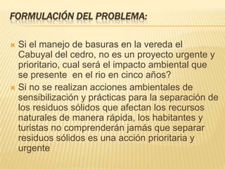 FORMULACIÓN DEL PROBLEMA:
 Si el manejo de basuras en la vereda el
Cabuyal del cedro, no es un proyecto urgente y
prioritario, cual será el impacto ambiental que
se presente en el rio en cinco años?
 Si no se realizan acciones ambientales de
sensibilización y prácticas para la separación de
los residuos sólidos que afectan los recursos
naturales de manera rápida, los habitantes y
turistas no comprenderán jamás que separar
residuos sólidos es una acción prioritaria y
urgente
 