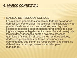 6. MARCO CONTEXTUAL
 MANEJO DE RESIDUOS SÓLIDOS
Los residuos generados son el resultado de actividades
domésticas, comerciales, industriales, institucionales y de
prestación de servicios. Los residuos, sean líquidos,
sólidos o gaseosos pueden generar problemas de salud,
logística, espacio, legales, entre otros. Para el manejo de
los líquidos y gaseosos existen diversos procesos
químicos y físicos. En el caso de los residuos sólidos,
dadas sus propiedades de forma, volumen y las
oportunidades que tienen de recuperación y reciclaje, se
deben llevar a cabo procesos especiales para
manejarlos.
 