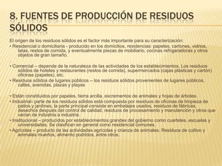 8. FUENTES DE PRODUCCIÓN DE RESIDUOS
SÓLIDOS
El origen de los residuos sólidos es el factor más importante para su caracterización:
• Residencial o domiciliaria - producido en los domicilios, residencias: papeles, cartones, vidrios,
latas, restos de comida, y eventualmente piezas de mobiliario, cocinas refrigeradoras y otros
objetos de gran tamaño.
.
• Comercial – depende de la naturaleza de las actividades de los establecimientos. Los residuos
sólidos de hoteles y restaurantes (restos de comida), supermercados (cajas plásticas y cartón)
oficinas (papeles), etc.
• Residuos sólidos de lugares públicos – los residuos sólidos provenientes de lugares públicos,
calles, avenidas, plazas y playas
.
• Están constituidos por papeles, tierra arcilla, excrementos de animales y hojas de árboles.
• Industrial- parte de los residuos sólidos está compuesta por residuos de oficinas de limpieza de
patios y jardines, la parte principal consiste en embalajes usados, residuos de fábricas,
desechos después del control de calidad, residuos de procesamiento y manutención y otros que
varían de industria a industria.
• Institucional – producidos por establecimientos grandes del gobierno como cuarteles, escuelas y
universidades. Se clasifican en general como residencial comunes.
• Agrícolas – producto de las actividades agrícolas y crianza de animales. Residuos de cultivo y
animales muertos, alimento podridos, entre otros.
 