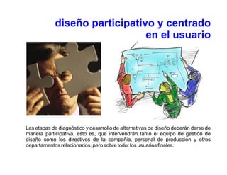 diseño participativo y centrado
                               en el usuario




Las etapas de diagnóstico y desarrollo de alternativas de diseño deberán darse de
manera participativa, esto es, que intervendrán tanto el equipo de gestión de
diseño como los directivos de la compañia, personal de producción y otros
departamentos relacionados, pero sobre todo; los usuarios finales.
 