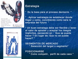 Estrategia

“ Es la base para el proceso decisorio “

“ Aplicar estrategia es establecer donde
llegar y como, concibiendo como sera la
empresa del futuro “

“ Un buen estratega debe ser flexible y tener
el valor de apostar y aceptar los riesgos
implicitos, pensando en : Que se puede
hacer ? En lugar de: Que no se puede
hacer? “

SEGMENTOS DE MERCADO
  “ Selección del target o segmento”

POSICIONARSE
  “ Como competir, perfil de cada caso “
 