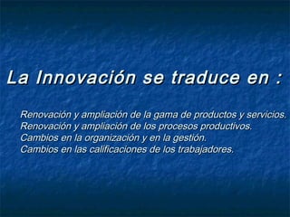 La Innovación se traduce en :
 Renovación y ampliación de la gama de productos y servicios.
 Renovación y ampliación de los procesos productivos.
 Cambios en la organización y en la gestión.
 Cambios en las calificaciones de los trabajadores.
 