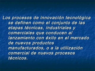 Los procesos de innovación tecnológica
  se definen como el conjunto de las
  etapas técnicas, industriales y
  comerciales que conducen al
  lanzamiento con éxito en el mercado
  de nuevos productos
  manufacturados, o a la utilización
  comercial de nuevos procesos
  técnicos.
 