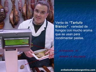 Venta de “Tartufo
Bianco” , variedad de
hongos con mucho aroma
que se usan para
condimentar pastas.


  ATENCION !!!

  MIRAR LA BALANZA




   anibalcofone@argentina.com
 
