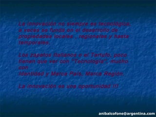 La innovación no siempre es tecnológica,
a veces se funda en el desarrollo de
propiedades locales , regionales y hasta
temporales.

Los zapatos Italianos o el Tartufo, poco
tienen que ver con “Tecnología ”, mucho
con
Identidad y Marca País, Marca Región.

La innovación es una oportunidad !!!



                             anibalcofone@argentina.com
 
