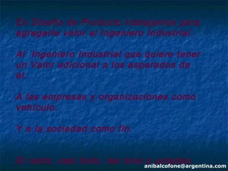 En Diseño de Producto trabajamos para
agregarle valor al Ingeniero Industrial.

Al Ingeniero Industrial que quiere tener
un Valor adicional a los esperados de
él.

A las empresas y organizaciones como
vehículo.

Y a la sociedad como fin.


El resto, casi todo, les toca anibalcofone@argentina.com
                              a ustedes.
 