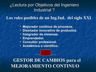 ¿Lectura por Objetivos del Ingeniero
             Industrial ?
Los roles posibles de un Ing.Ind. del siglo XXI
       •   Mejorador continuo de procesos.
       •   Diseñador innovativo de productos.
       •   Integrador de sistemas.
       •   Emprendedor.
       •   Consultor profesional.
       •   Académico o científico.



   GESTOR DE CAMBIOS para el
  MEJORAMIENTO CONTINUO
 