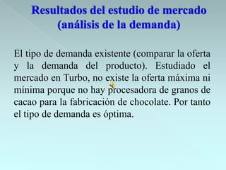 El tipo de demanda existente (comparar la oferta
y la demanda del producto). Estudiado el
mercado en Turbo, no existe la oferta máxima ni
mínima porque no hay procesadora de granos de
cacao para la fabricación de chocolate. Por tanto
el tipo de demanda es óptima.
 