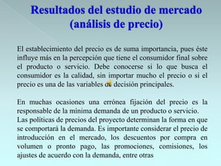 El establecimiento del precio es de suma importancia, pues éste
influye más en la percepción que tiene el consumidor final sobre
el producto o servicio. Debe conocerse si lo que busca el
consumidor es la calidad, sin importar mucho el precio o si el
precio es una de las variables de decisión principales.

En muchas ocasiones una errónea fijación del precio es la
responsable de la mínima demanda de un producto o servicio.
Las políticas de precios del proyecto determinan la forma en que
se comportará la demanda. Es importante considerar el precio de
introducción en el mercado, los descuentos por compra en
volumen o pronto pago, las promociones, comisiones, los
ajustes de acuerdo con la demanda, entre otras
 