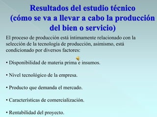 El proceso de producción está íntimamente relacionado con la
selección de la tecnología de producción, asimismo, está
condicionado por diversos factores:

• Disponibilidad de materia prima e insumos.

• Nivel tecnológico de la empresa.

• Producto que demanda el mercado.

• Características de comercialización.

• Rentabilidad del proyecto.
 