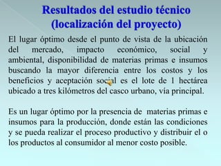 El lugar óptimo desde el punto de vista de la ubicación
del    mercado,     impacto     económico,     social    y
ambiental, disponibilidad de materias primas e insumos
buscando la mayor diferencia entre los costos y los
beneficios y aceptación social es el lote de 1 hectárea
ubicado a tres kilómetros del casco urbano, vía principal.

Es un lugar óptimo por la presencia de materias primas e
insumos para la producción, donde están las condiciones
y se pueda realizar el proceso productivo y distribuir el o
los productos al consumidor al menor costo posible.
 