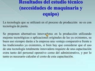 La tecnología que se utilizará en el proceso de producción no es con
tecnología de punta.

Se proponen alternativas innovadoras en la producción utilizando
mejoras tecnológicas o aplicaciones originales de las ya existentes, su
buen uso siempre darán a la empresa una ventaja comparativa frente a
las tradicionales ya existentes, si bien hay que considerar que el uso
de una tecnología totalmente innovadora requiere de una capacitación
extra tanto del personal operativo como del administrativo, y por lo
tanto es necesario calcular el costo de esta capacitación.
 